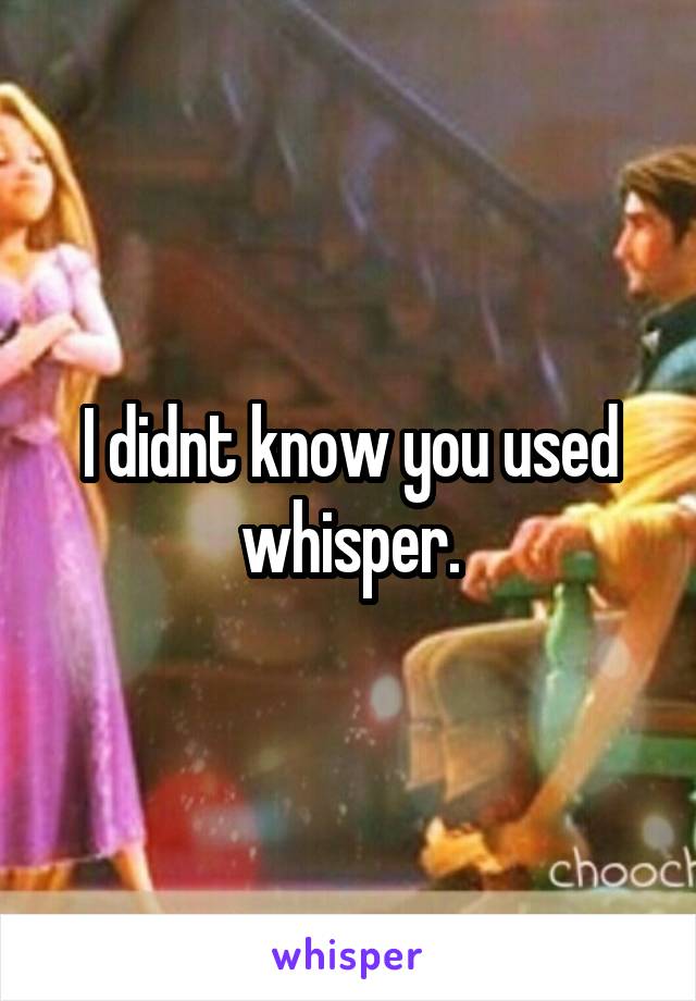 I didnt know you used whisper.