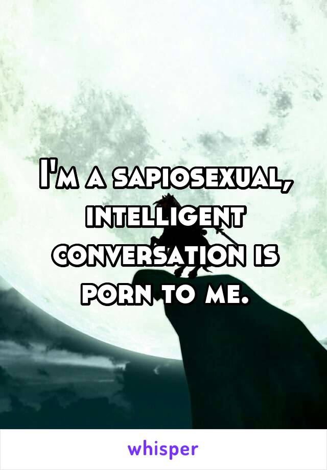 I'm a sapiosexual, intelligent conversation is porn to me.