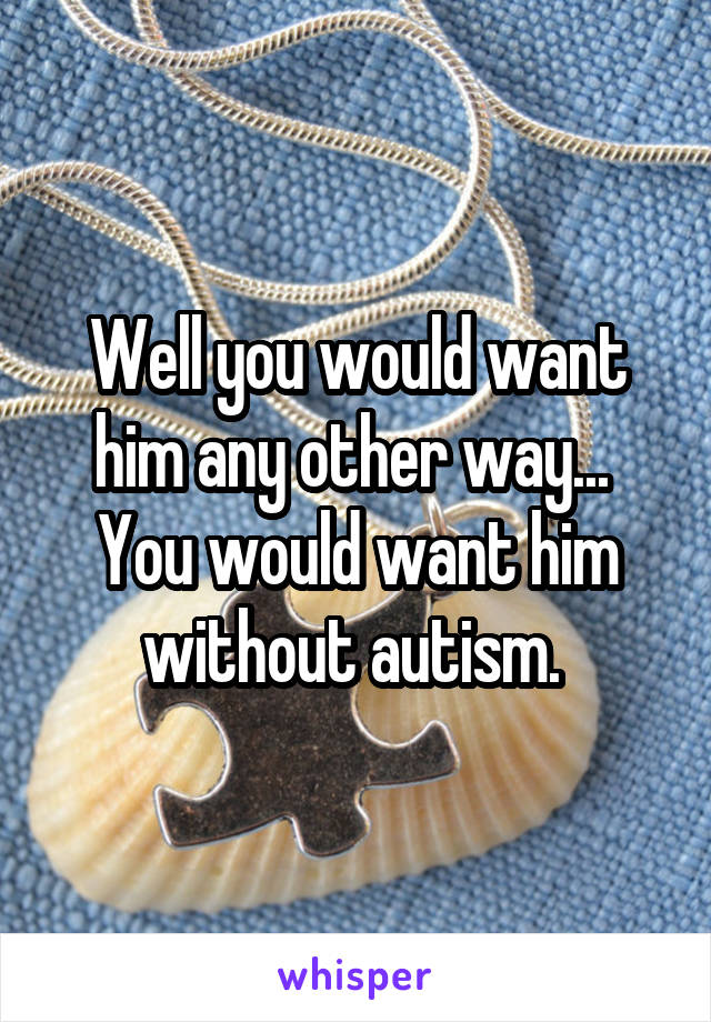 Well you would want him any other way... 
You would want him without autism. 