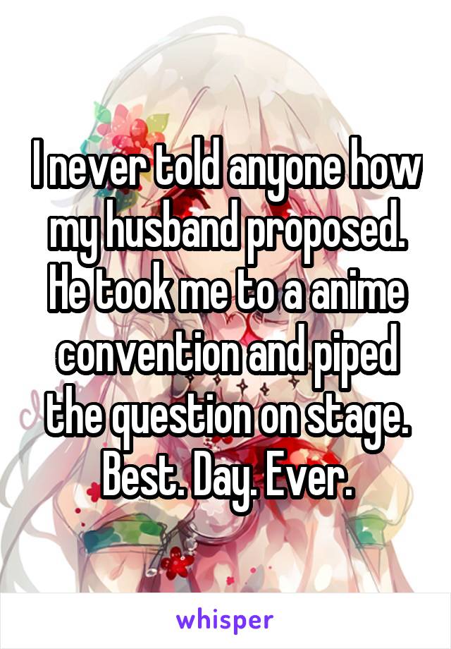 I never told anyone how my husband proposed. He took me to a anime convention and piped the question on stage. Best. Day. Ever.