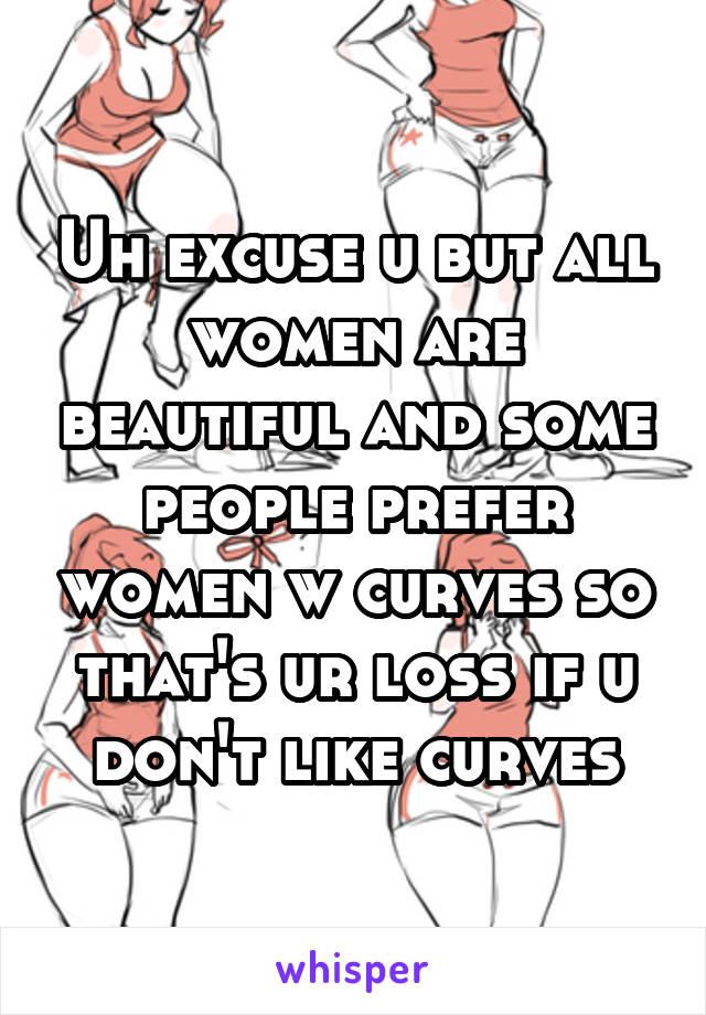 Uh excuse u but all women are beautiful and some people prefer women w curves so that's ur loss if u don't like curves