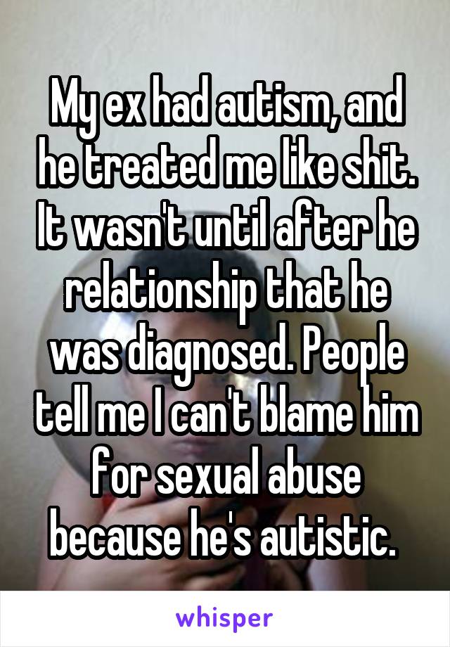 My ex had autism, and he treated me like shit. It wasn't until after he relationship that he was diagnosed. People tell me I can't blame him for sexual abuse because he's autistic. 
