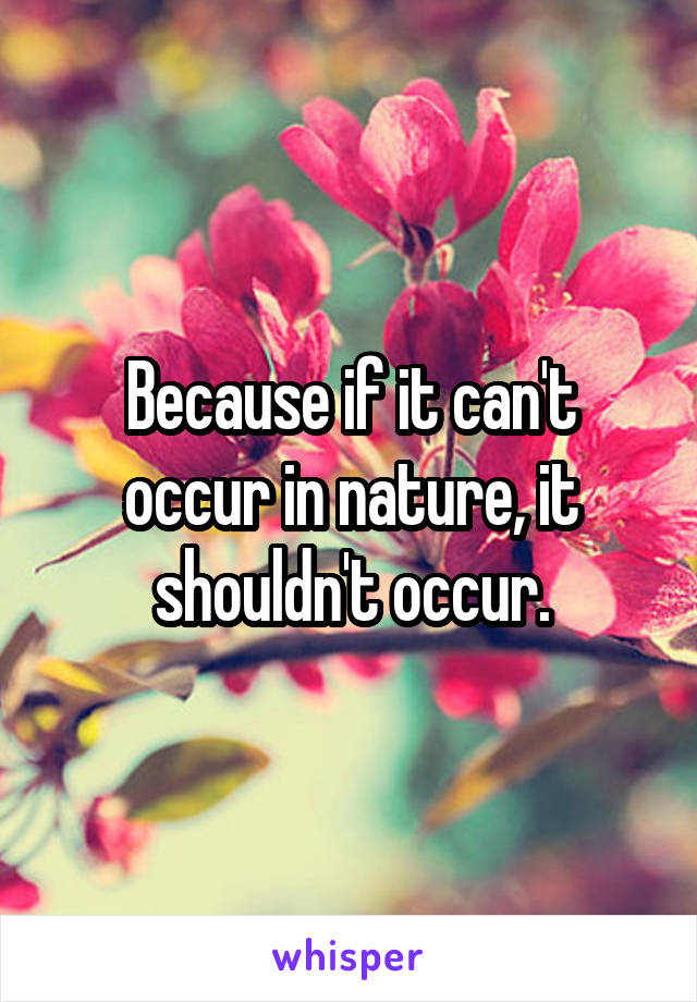 Because if it can't occur in nature, it shouldn't occur.