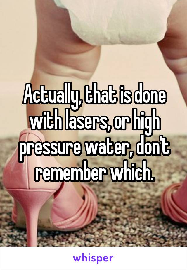 Actually, that is done with lasers, or high pressure water, don't remember which.