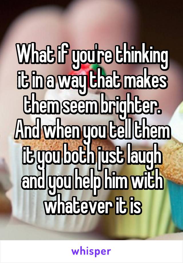 What if you're thinking it in a way that makes them seem brighter. And when you tell them it you both just laugh and you help him with whatever it is