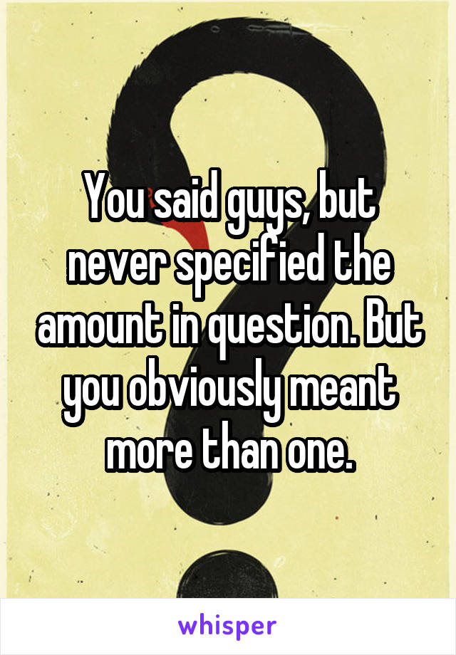 You said guys, but never specified the amount in question. But you obviously meant more than one.