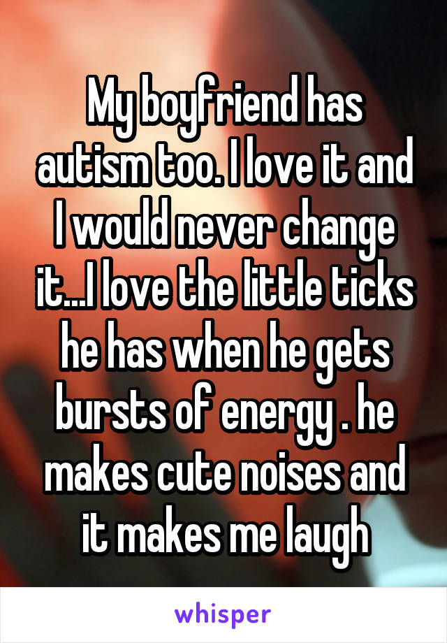 My boyfriend has autism too. I love it and I would never change it...I love the little ticks he has when he gets bursts of energy . he makes cute noises and it makes me laugh