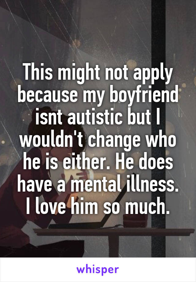 This might not apply because my boyfriend isnt autistic but I wouldn't change who he is either. He does have a mental illness. I love him so much.
