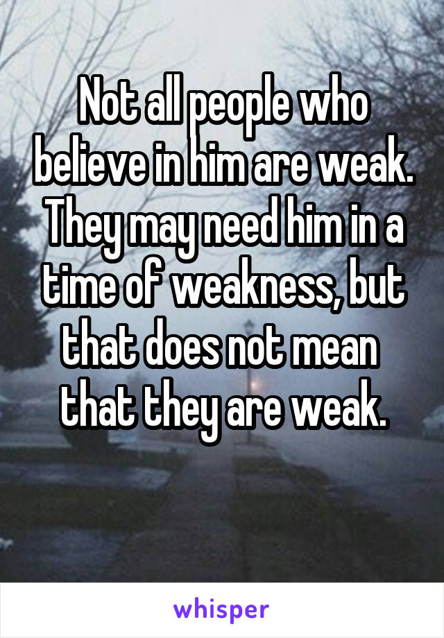 Not all people who believe in him are weak. They may need him in a time of weakness, but that does not mean 
that they are weak.

