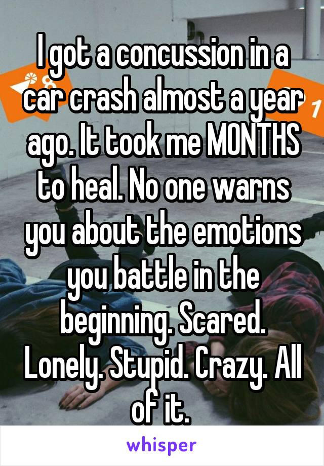 I got a concussion in a car crash almost a year ago. It took me MONTHS to heal. No one warns you about the emotions you battle in the beginning. Scared. Lonely. Stupid. Crazy. All of it. 