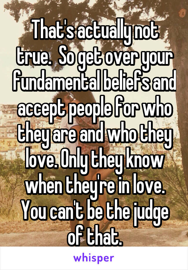 That's actually not true.  So get over your fundamental beliefs and accept people for who they are and who they love. Only they know when they're in love. You can't be the judge of that.