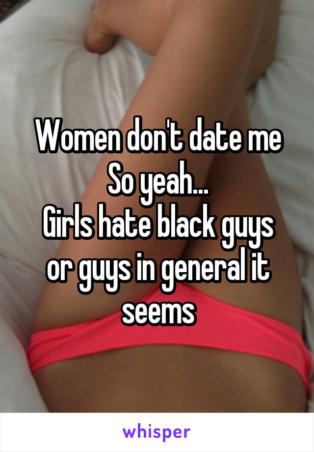 Women don't date me
So yeah...
Girls hate black guys or guys in general it seems