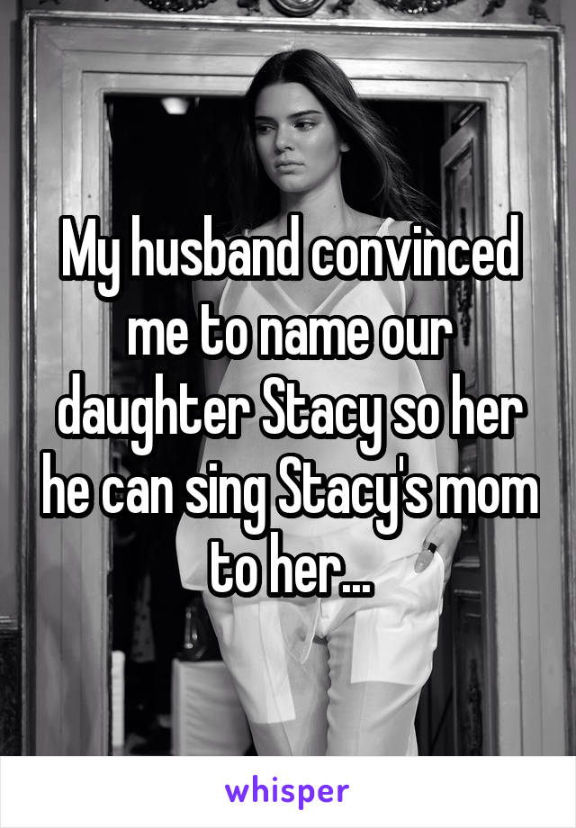 My husband convinced me to name our daughter Stacy so her he can sing Stacy's mom to her...