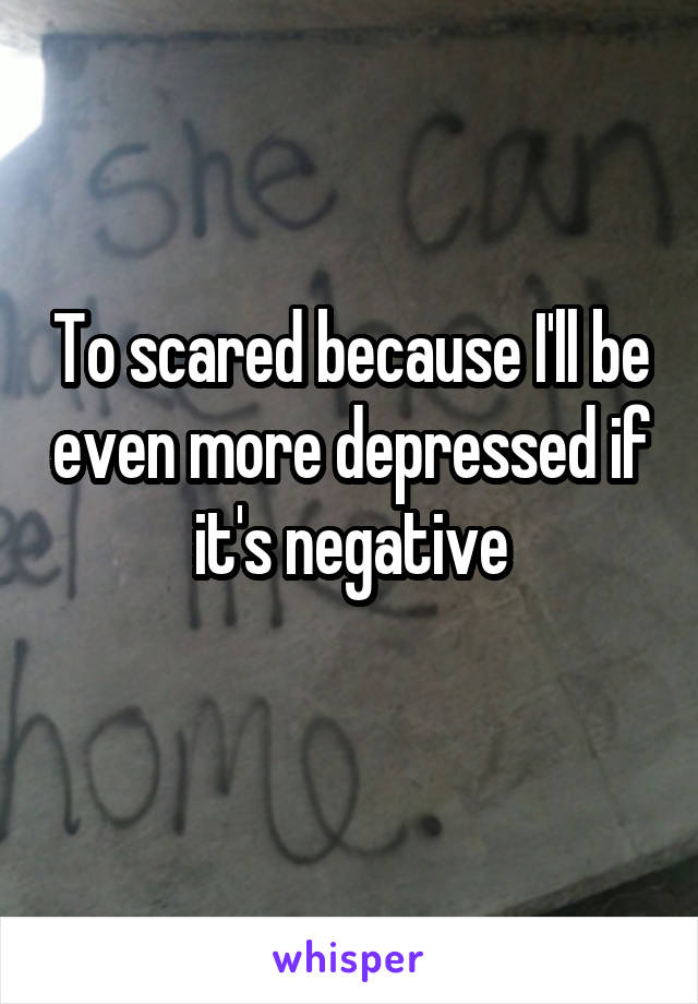 To scared because I'll be even more depressed if it's negative
