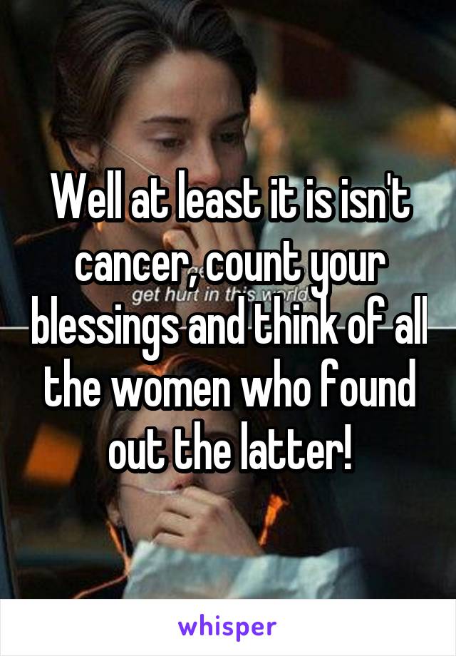 Well at least it is isn't cancer, count your blessings and think of all the women who found out the latter!