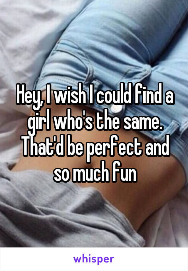 Hey, I wish I could find a girl who's the same. That'd be perfect and so much fun