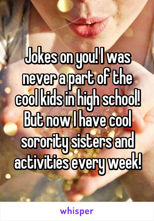 Jokes on you! I was never a part of the cool kids in high school! But now I have cool sorority sisters and activities every week!