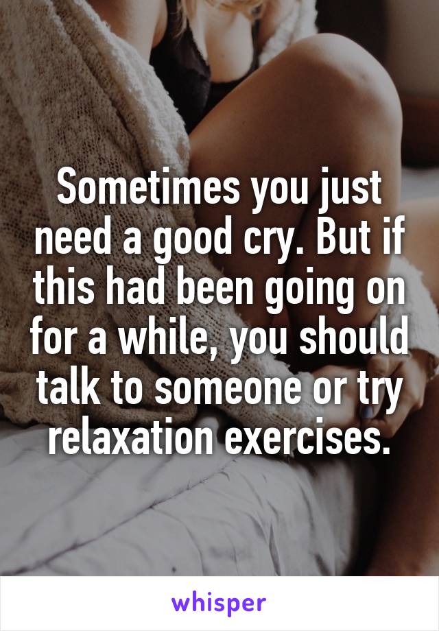 Sometimes you just need a good cry. But if this had been going on for a while, you should talk to someone or try relaxation exercises.