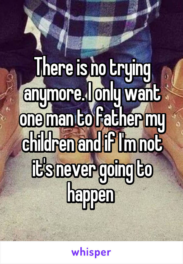 There is no trying anymore. I only want one man to father my children and if I'm not it's never going to happen 