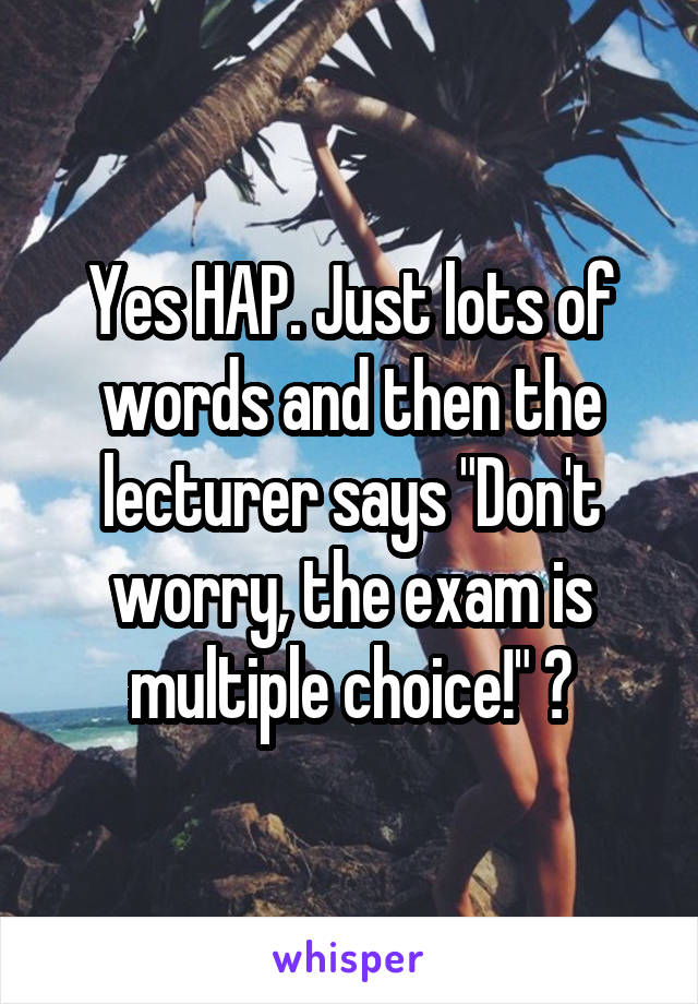 Yes HAP. Just lots of words and then the lecturer says "Don't worry, the exam is multiple choice!" 😩