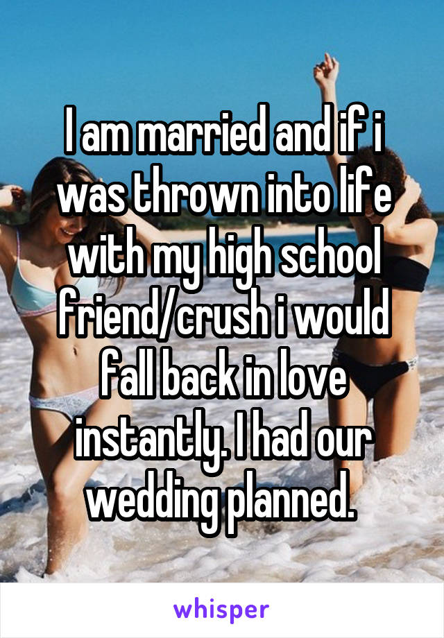 I am married and if i was thrown into life with my high school friend/crush i would fall back in love instantly. I had our wedding planned. 
