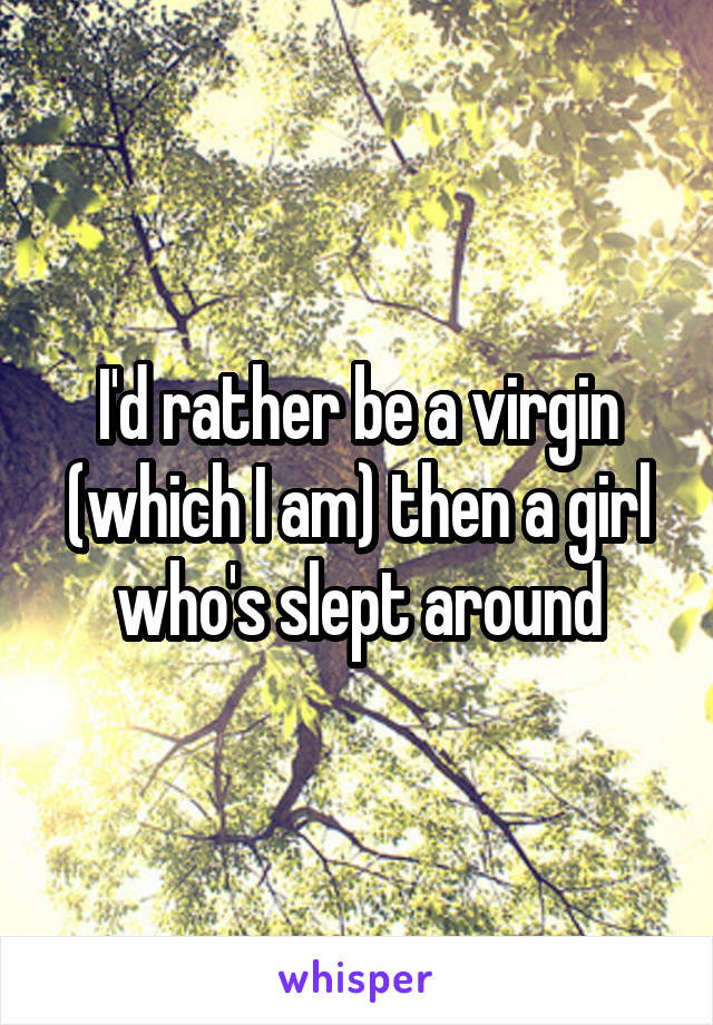 I'd rather be a virgin (which I am) then a girl who's slept around
