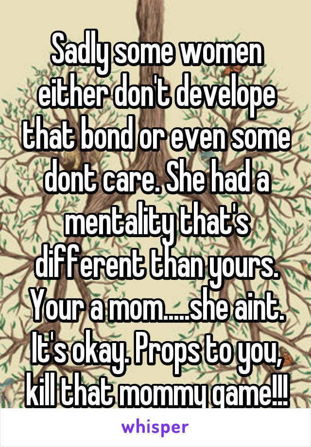 Sadly some women either don't develope that bond or even some dont care. She had a mentality that's different than yours. Your a mom.....she aint. It's okay. Props to you, kill that mommy game!!!
