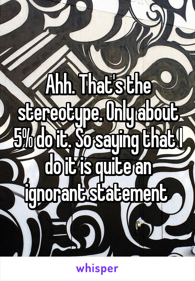 Ahh. That's the stereotype. Only about 5% do it. So saying that I do it is quite an ignorant statement 