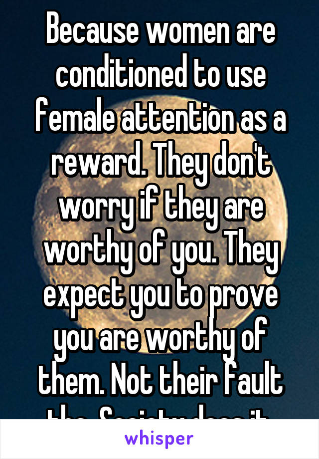 Because women are conditioned to use female attention as a reward. They don't worry if they are worthy of you. They expect you to prove you are worthy of them. Not their fault tho. Society does it.