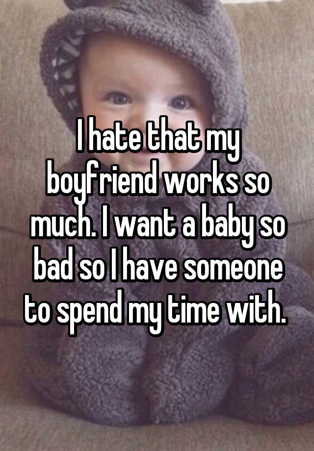 I hate that my boyfriend works so much. I want a baby so bad so I have someone to spend my time with.