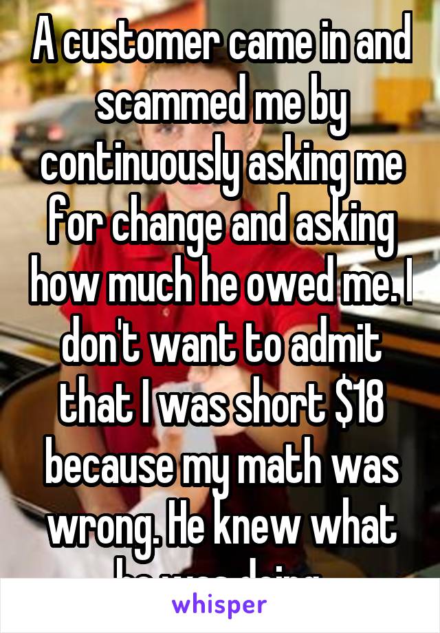 A customer came in and scammed me by continuously asking me for change and asking how much he owed me. I don't want to admit that I was short $18 because my math was wrong. He knew what he was doing 