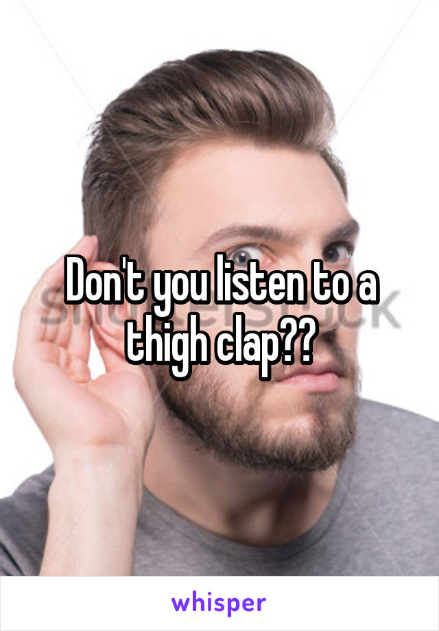 Don't you listen to a thigh clap??