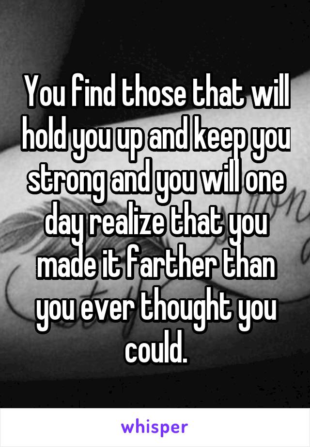 You find those that will hold you up and keep you strong and you will one day realize that you made it farther than you ever thought you could.