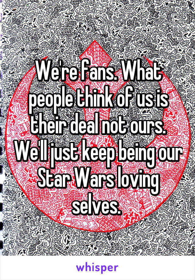 We're fans. What people think of us is their deal not ours. We'll just keep being our Star Wars loving selves. 