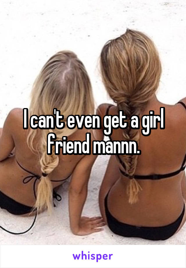 I can't even get a girl friend mannn.