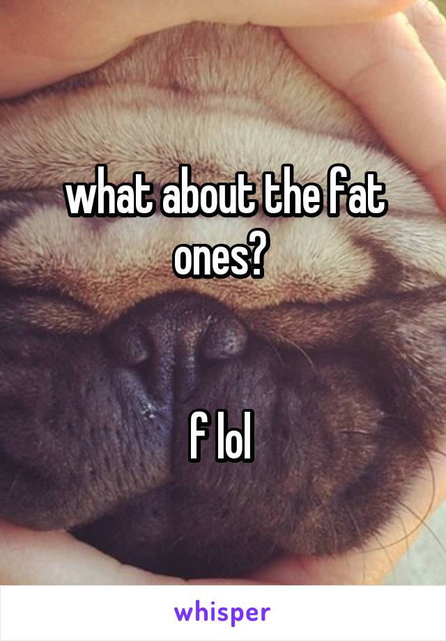 what about the fat ones? 


f lol 