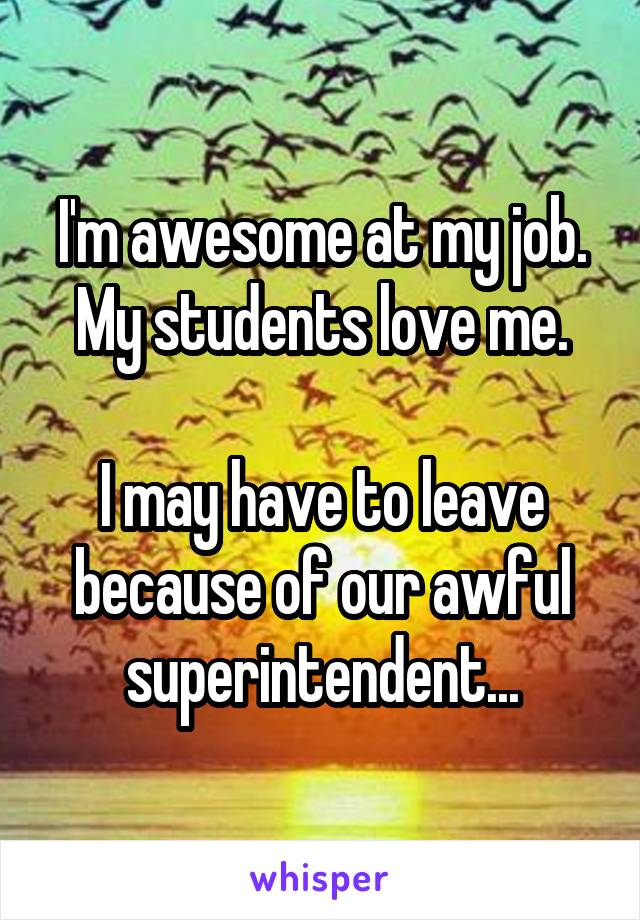 I'm awesome at my job.
My students love me.

I may have to leave because of our awful superintendent...