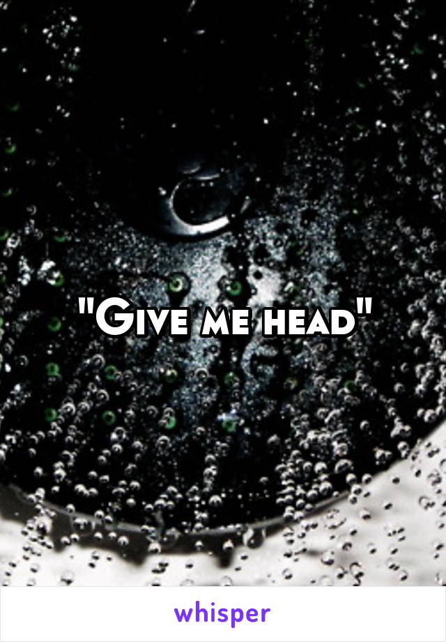 "Give me head"