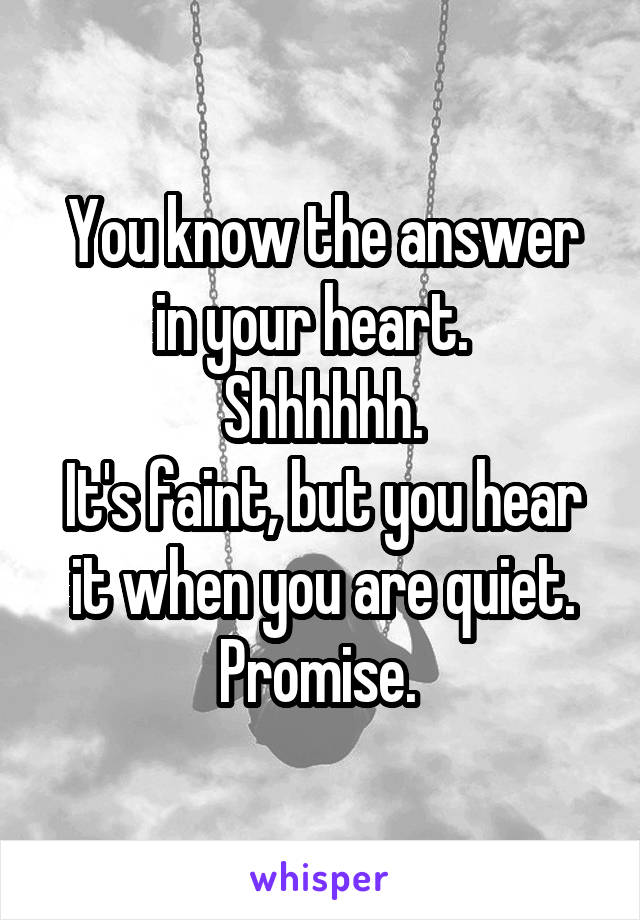 You know the answer in your heart.  
Shhhhhh.
It's faint, but you hear it when you are quiet.
Promise. 