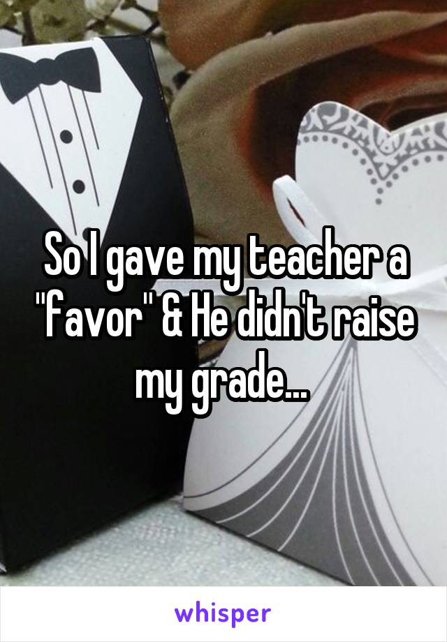 So I gave my teacher a "favor" & He didn't raise my grade... 