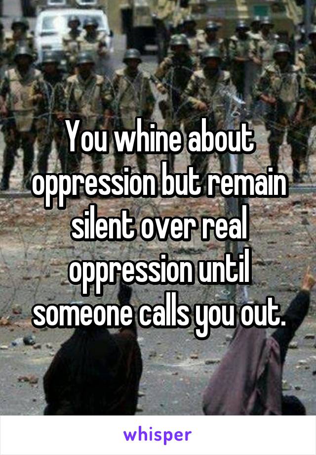 You whine about oppression but remain silent over real oppression until someone calls you out.