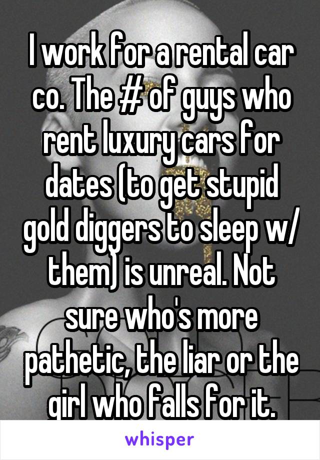 I work for a rental car co. The # of guys who rent luxury cars for dates (to get stupid gold diggers to sleep w/ them) is unreal. Not sure who's more pathetic, the liar or the girl who falls for it.