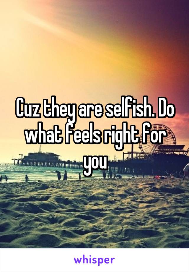 Cuz they are selfish. Do what feels right for you
