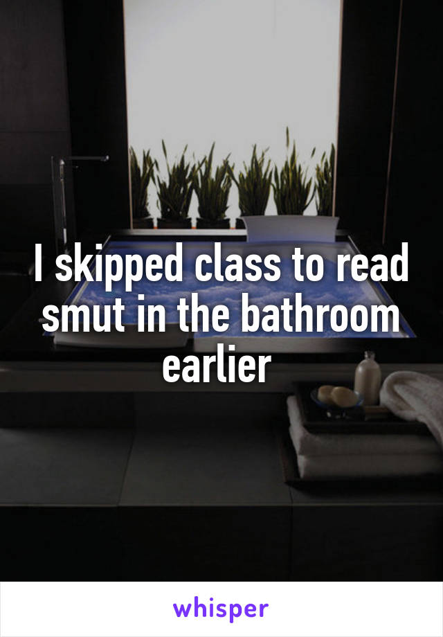 I skipped class to read smut in the bathroom earlier 