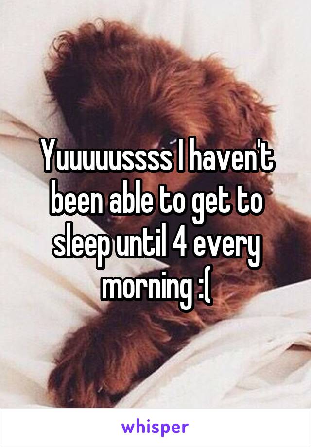 Yuuuuussss I haven't been able to get to sleep until 4 every morning :(