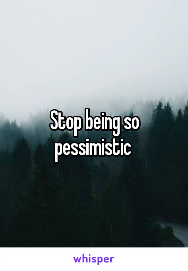 Stop being so pessimistic 