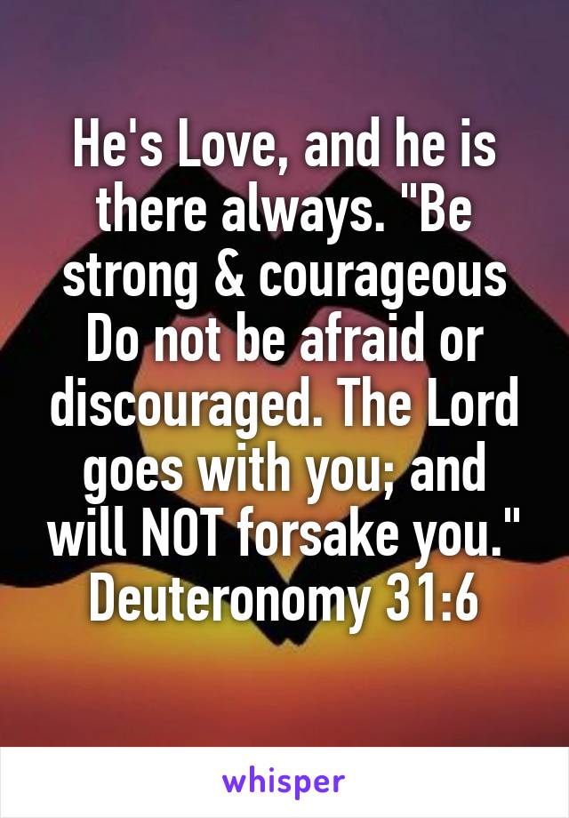 He's Love, and he is there always. "Be strong & courageous Do not be afraid or discouraged. The Lord goes with you; and will NOT forsake you."
Deuteronomy 31:6
