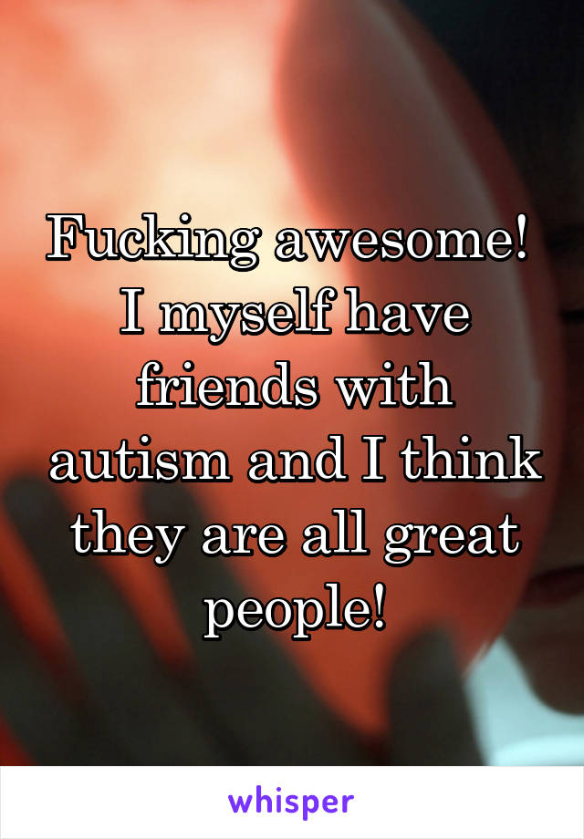 Fucking awesome!  I myself have friends with autism and I think they are all great people!