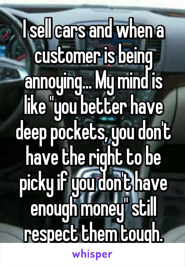 I sell cars and when a customer is being annoying... My mind is like "you better have deep pockets, you don't have the right to be picky if you don't have enough money" still respect them tough.