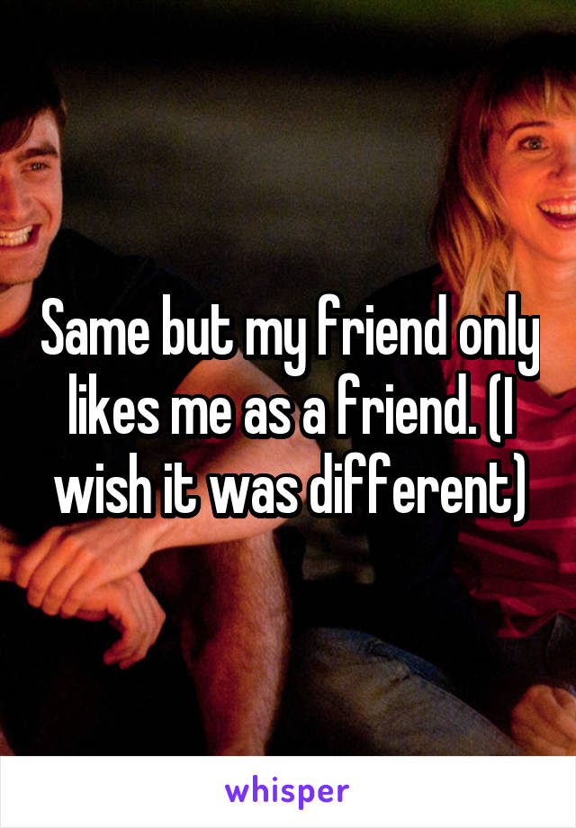 Same but my friend only likes me as a friend. (I wish it was different)
